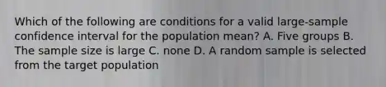 Which of the following are conditions for a valid large-sample confidence interval for the population mean? A. Five groups B. The sample size is large C. none D. A random sample is selected from the target population