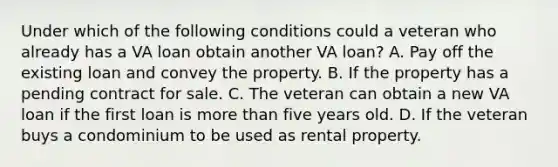 Under which of the following conditions could a veteran who already has a VA loan obtain another VA loan? A. Pay off the existing loan and convey the property. B. If the property has a pending contract for sale. C. The veteran can obtain a new VA loan if the first loan is more than five years old. D. If the veteran buys a condominium to be used as rental property.