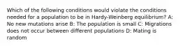 Which of the following conditions would violate the conditions needed for a population to be in Hardy-Weinberg equilibrium? A: No new mutations arise B: The population is small C: Migrations does not occur between different populations D: Mating is random