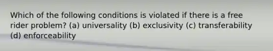 Which of the following conditions is violated if there is a free rider problem? (a) universality (b) exclusivity (c) transferability (d) enforceability