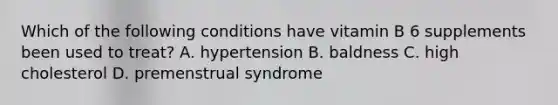 Which of the following conditions have vitamin B 6 supplements been used to treat? A. hypertension B. baldness C. high cholesterol D. premenstrual syndrome