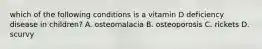 which of the following conditions is a vitamin D deficiency disease in children? A. osteomalacia B. osteoporosis C. rickets D. scurvy