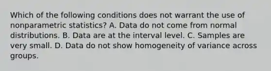 Which of the following conditions does not warrant the use of nonparametric statistics? A. Data do not come from normal distributions. B. Data are at the interval level. C. Samples are very small. D. Data do not show homogeneity of variance across groups.