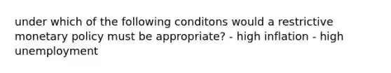 under which of the following conditons would a restrictive monetary policy must be appropriate? - high inflation - high unemployment