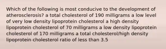 Which of the following is most conducive to the development of atherosclerosis? a total cholesterol of 190 milligrams a low level of very low density lipoprotein cholesterol a high density lipoprotein cholesterol of 70 milligrams a low density lipoprotein cholesterol of 170 milligrams a total cholesterol/high density lipoprotein cholesterol ratio of less than 3.5