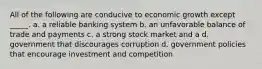 All of the following are conducive to economic growth except _____. a. a reliable banking system b. an unfavorable balance of trade and payments c. a strong stock market and a d. government that discourages corruption d. government policies that encourage investment and competition