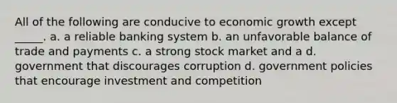 All of the following are conducive to economic growth except _____. a. a reliable banking system b. an unfavorable balance of trade and payments c. a strong stock market and a d. government that discourages corruption d. government policies that encourage investment and competition