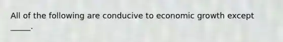 All of the following are conducive to economic growth except _____.