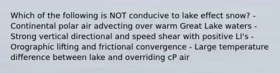 Which of the following is NOT conducive to lake effect snow? - Continental polar air advecting over warm Great Lake waters - Strong vertical directional and speed shear with positive LI's - Orographic lifting and frictional convergence - Large temperature difference between lake and overriding cP air