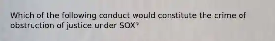 Which of the following conduct would constitute the crime of obstruction of justice under SOX?