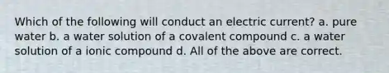 Which of the following will conduct an electric current? a. pure water b. a water solution of a covalent compound c. a water solution of a ionic compound d. All of the above are correct.