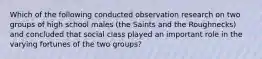 Which of the following conducted observation research on two groups of high school males (the Saints and the Roughnecks) and concluded that social class played an important role in the varying fortunes of the two groups?