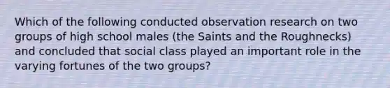 Which of the following conducted observation research on two groups of high school males (the Saints and the Roughnecks) and concluded that social class played an important role in the varying fortunes of the two groups?