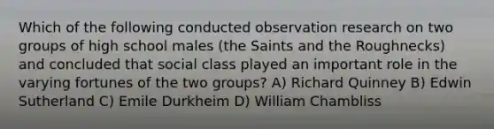 Which of the following conducted observation research on two groups of high school males (the Saints and the Roughnecks) and concluded that social class played an important role in the varying fortunes of the two groups? A) Richard Quinney B) Edwin Sutherland C) Emile Durkheim D) William Chambliss