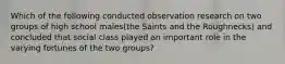 Which of the following conducted observation research on two groups of high school males(the Saints and the Roughnecks) and concluded that social class played an important role in the varying fortunes of the two groups?