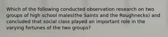 Which of the following conducted observation research on two groups of high school males(the Saints and the Roughnecks) and concluded that social class played an important role in the varying fortunes of the two groups?