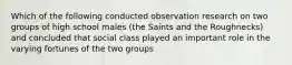 Which of the following conducted observation research on two groups of high school males (the Saints and the Roughnecks) and concluded that social class played an important role in the varying fortunes of the two groups