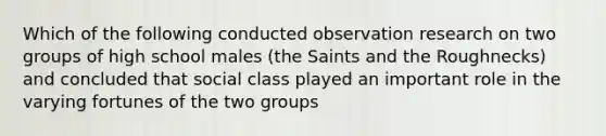 Which of the following conducted observation research on two groups of high school males (the Saints and the Roughnecks) and concluded that social class played an important role in the varying fortunes of the two groups