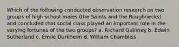 Which of the following conducted observation research on two groups of high school males (the Saints and the Roughnecks) and concluded that social class played an important role in the varying fortunes of the two groups? a. Richard Quinney b. Edwin Sutherland c. Émile Durkheim d. William Chambliss