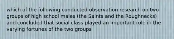 which of the following conducted observation research on two groups of high school males (the Saints and the Roughnecks) and concluded that social class played an important role in the varying fortunes of the two groups