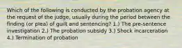 Which of the following is conducted by the probation agency at the request of the judge, usually during the period between the finding (or plea) of guilt and sentencing? 1.) The pre-sentence investigation 2.) The probation subsidy 3.) Shock incarceration 4.) Termination of probation