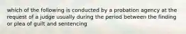 which of the following is conducted by a probation agency at the request of a judge usually during the period between the finding or plea of guilt and sentencing