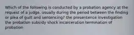 Which of the following is conducted by a probation agency at the request of a judge, usually during the period between the finding or plea of guilt and sentencing? the presentence investigation the probation subsidy shock incarceration termination of probation