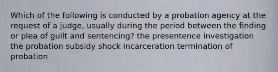 Which of the following is conducted by a probation agency at the request of a judge, usually during the period between the finding or plea of guilt and sentencing? the presentence investigation the probation subsidy shock incarceration termination of probation