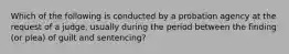 Which of the following is conducted by a probation agency at the request of a judge, usually during the period between the finding (or plea) of guilt and sentencing?