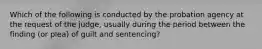 Which of the following is conducted by the probation agency at the request of the judge, usually during the period between the finding (or plea) of guilt and sentencing?