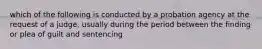 which of the following is conducted by a probation agency at the request of a judge, usually during the period between the finding or plea of guilt and sentencing