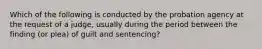 Which of the following is conducted by the probation agency at the request of a judge, usually during the period between the finding (or plea) of guilt and sentencing?