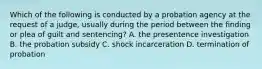 Which of the following is conducted by a probation agency at the request of a judge, usually during the period between the finding or plea of guilt and sentencing? A. the presentence investigation B. the probation subsidy C. shock incarceration D. termination of probation