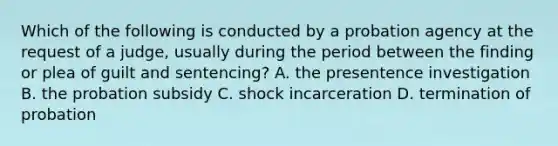 Which of the following is conducted by a probation agency at the request of a judge, usually during the period between the finding or plea of guilt and sentencing? A. the presentence investigation B. the probation subsidy C. shock incarceration D. termination of probation