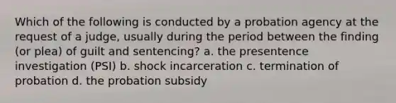 Which of the following is conducted by a probation agency at the request of a judge, usually during the period between the finding (or plea) of guilt and sentencing? a. the presentence investigation (PSI) b. shock incarceration c. termination of probation d. the probation subsidy