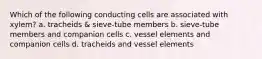 Which of the following conducting cells are associated with xylem? a. tracheids & sieve-tube members b. sieve-tube members and companion cells c. vessel elements and companion cells d. tracheids and vessel elements