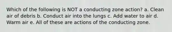 Which of the following is NOT a conducting zone action? a. Clean air of debris b. Conduct air into the lungs c. Add water to air d. Warm air e. All of these are actions of the conducting zone.