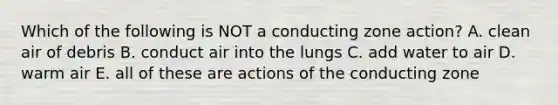 Which of the following is NOT a conducting zone action? A. clean air of debris B. conduct air into the lungs C. add water to air D. warm air E. all of these are actions of the conducting zone