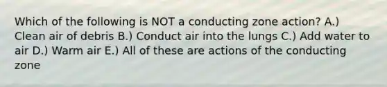 Which of the following is NOT a conducting zone action? A.) Clean air of debris B.) Conduct air into the lungs C.) Add water to air D.) Warm air E.) All of these are actions of the conducting zone