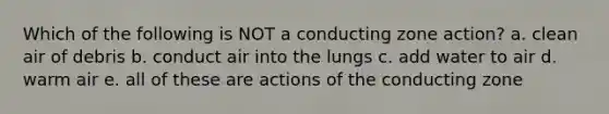 Which of the following is NOT a conducting zone action? a. clean air of debris b. conduct air into the lungs c. add water to air d. warm air e. all of these are actions of the conducting zone