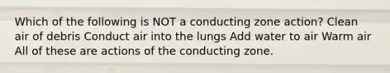 Which of the following is NOT a conducting zone action? Clean air of debris Conduct air into the lungs Add water to air Warm air All of these are actions of the conducting zone.