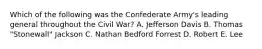 Which of the following was the Confederate Army's leading general throughout the Civil War? A. Jefferson Davis B. Thomas "Stonewall" Jackson C. Nathan Bedford Forrest D. Robert E. Lee