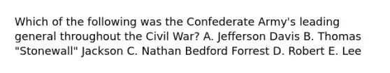 Which of the following was the Confederate Army's leading general throughout the Civil War? A. Jefferson Davis B. Thomas "Stonewall" Jackson C. Nathan Bedford Forrest D. Robert E. Lee