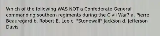 Which of the following WAS NOT a Confederate General commanding southern regiments during the Civil War? a. Pierre Beauregard b. Robert E. Lee c. "Stonewall" Jackson d. Jefferson Davis