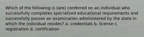 Which of the following is (are) conferred on an individual who successfully completes specialized educational requirements and successfully passes an examination administered by the state in which the individual resides? a. credentials b. license c. registration d. certification