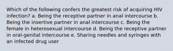 Which of the following confers the greatest risk of acquiring HIV infection? a. Being the receptive partner in anal intercourse b. Being the insertive partner in anal intercourse c. Being the female in heterosexual intercourse d. Being the receptive partner in oral-genital intercourse e. Sharing needles and syringes with an infected drug user