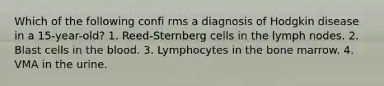 Which of the following confi rms a diagnosis of Hodgkin disease in a 15-year-old? 1. Reed-Sternberg cells in the lymph nodes. 2. Blast cells in the blood. 3. Lymphocytes in the bone marrow. 4. VMA in the urine.