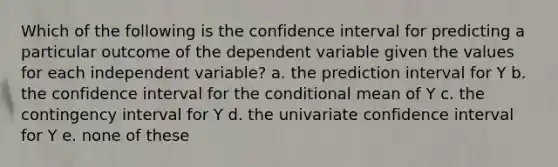 Which of the following is the confidence interval for predicting a particular outcome of the dependent variable given the values for each independent variable? a. the prediction interval for Y b. the confidence interval for the conditional mean of Y c. the contingency interval for Y d. the univariate confidence interval for Y e. none of these