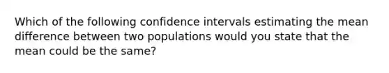 Which of the following confidence intervals estimating the mean difference between two populations would you state that the mean could be the same?