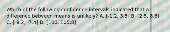 Which of the following confidence intervals indicated that a difference between means is unlikely? A. [-1.2, 3.5] B. [2.5, 8.6] C. [-9.2, -7.4] D. [100, 105.8]